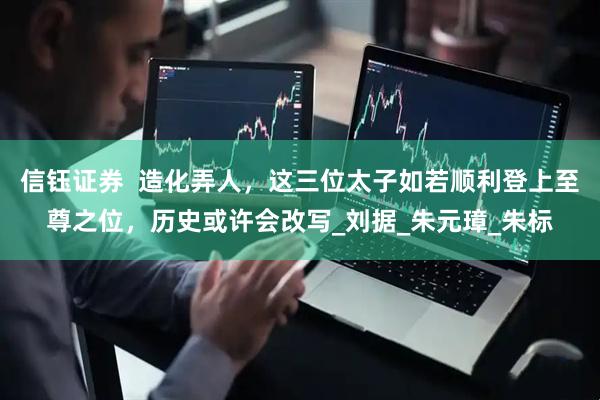 信钰证券  造化弄人，这三位太子如若顺利登上至尊之位，历史或许会改写_刘据_朱元璋_朱标
