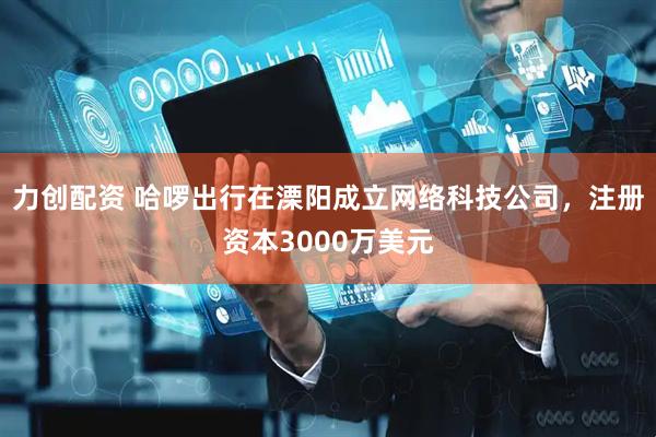 力创配资 哈啰出行在溧阳成立网络科技公司，注册资本3000万美元