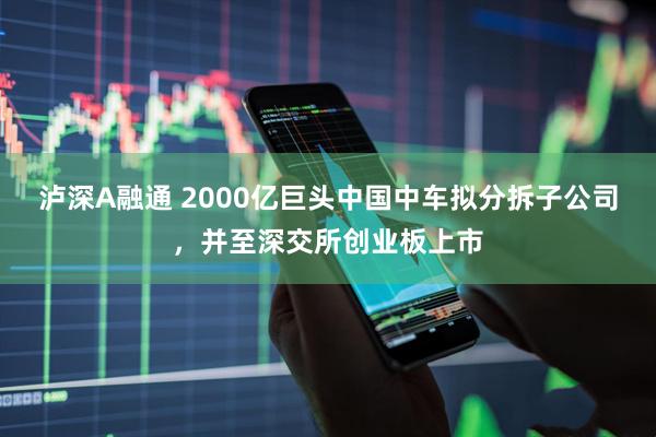 泸深A融通 2000亿巨头中国中车拟分拆子公司，并至深交所创业板上市