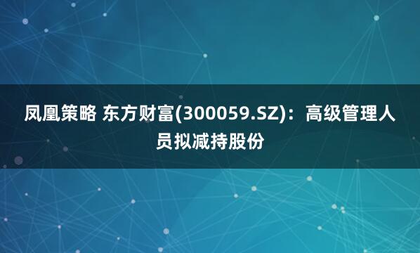 凤凰策略 东方财富(300059.SZ)：高级管理人员拟减持股份