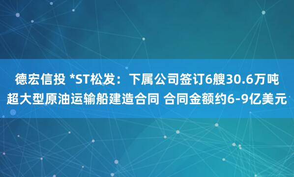德宏信投 *ST松发：下属公司签订6艘30.6万吨超大型原油运输船建造合同 合同金额约6-9亿美元