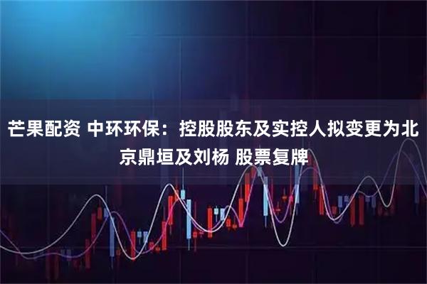 芒果配资 中环环保：控股股东及实控人拟变更为北京鼎垣及刘杨 股票复牌