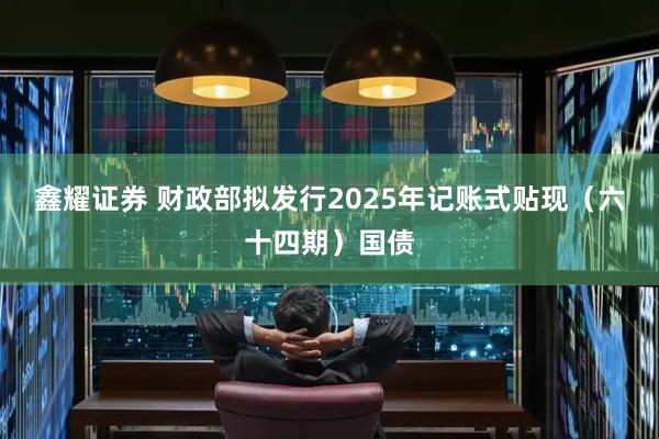 鑫耀证券 财政部拟发行2025年记账式贴现（六十四期）国债