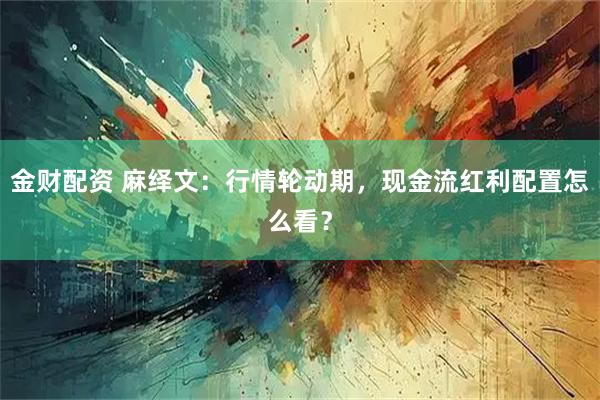 金财配资 麻绎文：行情轮动期，现金流红利配置怎么看？