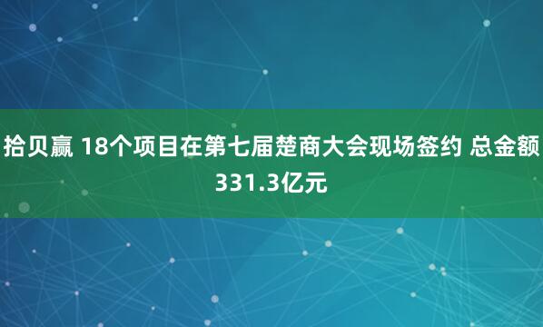 拾贝赢 18个项目在第七届楚商大会现场签约 总金额331.3亿元
