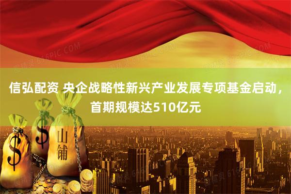 信弘配资 央企战略性新兴产业发展专项基金启动，首期规模达510亿元