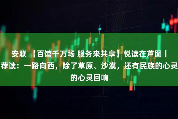 安联 【百馆千万场 服务来共享】悦读在芦图丨期刊荐读：一路向西，除了草原、沙漠，还有民族的心灵回响