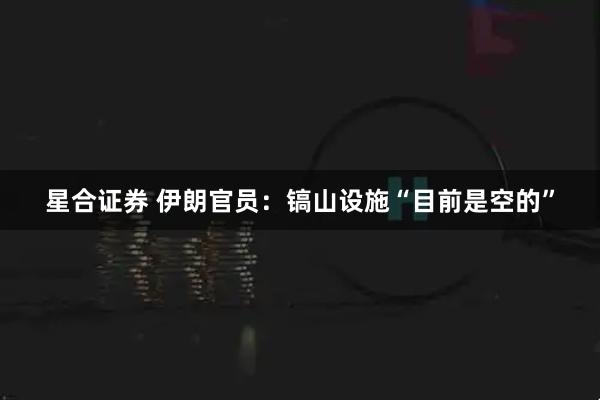 星合证券 伊朗官员：镐山设施“目前是空的”
